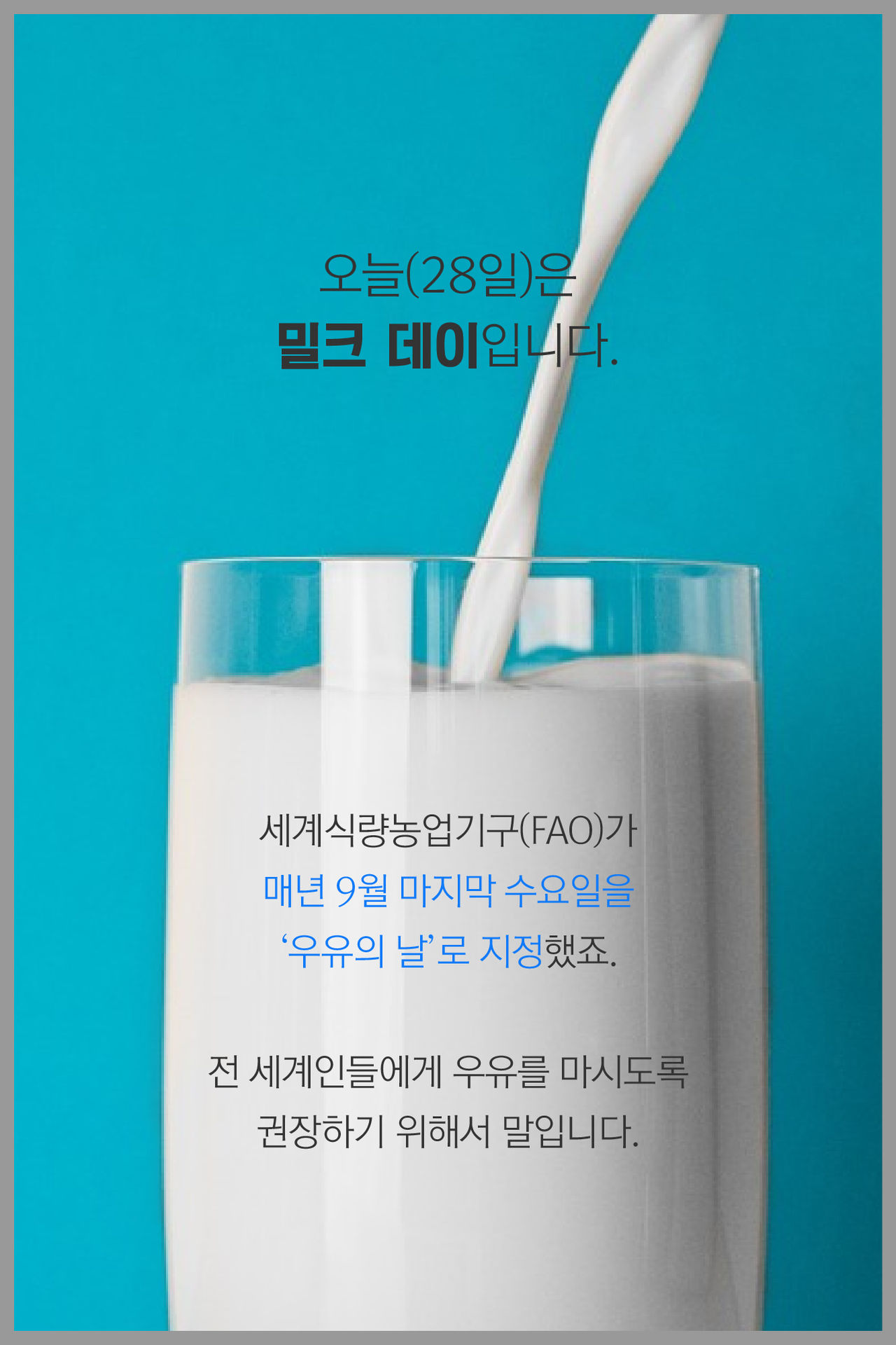 오늘(28일)은 밀크 데이입니다.

세계식량농업기구(FAO)가
매년 9월 마지막 수요일을 '우유의 날'로 지정했죠.

전 세계인들에게 우유를 마시도록
권장하기 위해서 말입니다.