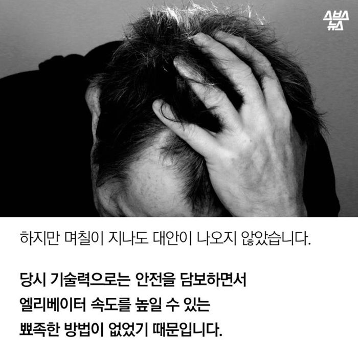 메인이미지  5 : 하지만 며칠이 지나도 대안이 나오지 않았습니다.
당시 기술력으로는 안전을 담보하면서
엘리베이터 속도를 높일 수 있는
뾰족한 방법이 없었기 때문입니다.