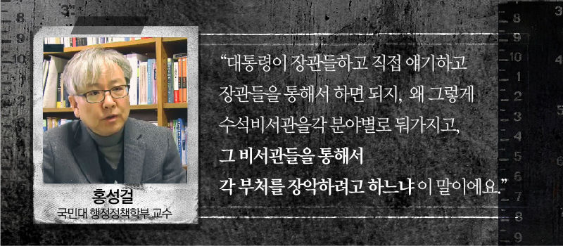 [홍성걸 / 국민대 행정정책학부 교수]
“대통령이 장관들하고 직접 얘기하고 장관들을 통해서 하면 되지, 왜 그렇게 수석비서관을
각 분야별로 둬가지고, 그 비서관들을 통해서 각 부처를 장악하려고 하느냐 이 말이에요.”