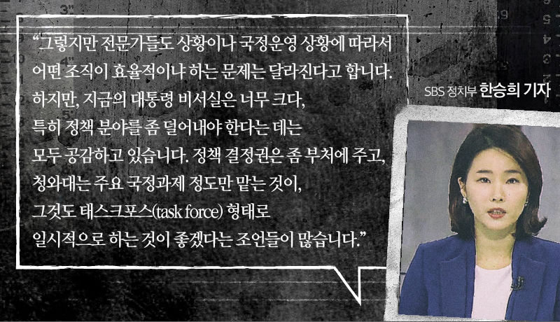 [SBS 정치부 한승희 기자]
“그렇지만, 지금의 대통령 비서실은 너무 크다, 특히 정책 분야를 좀 덜어내야 한다는 데는 모두 공감하고 있습니다.
 
정책 결정권은 부처에 주고, 청와대는 주요 국정과제 정도만 맡는 것이, 그것도 태스크포스(task force) 형태로 일시적으로 하는 것이 좋겠다는 조언들이 많습니다.”