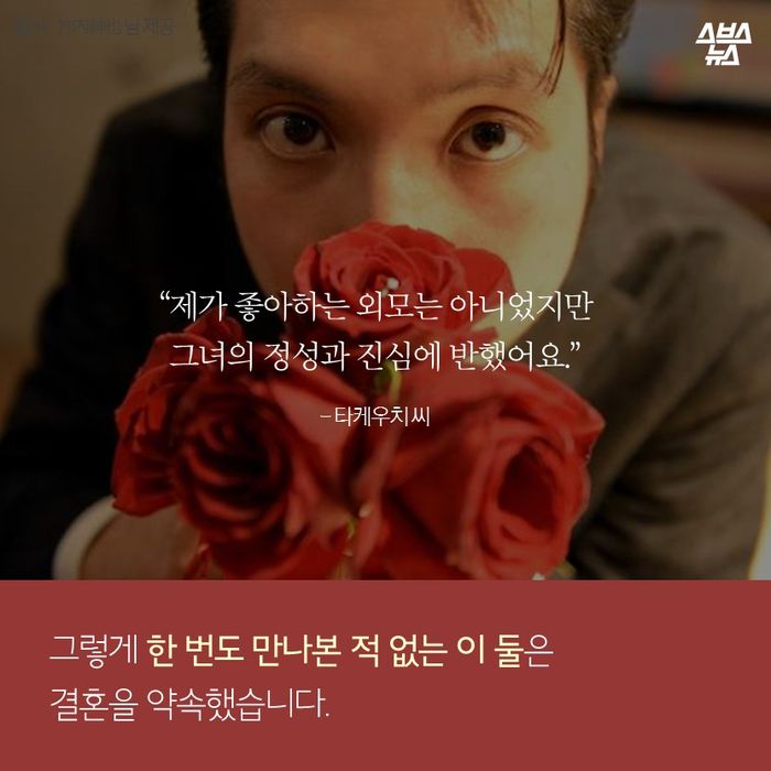 메인이미지  10 : “제가 좋아하는 외모는 아니었지만
그녀의 정성과 진심에 반했어요.”
- 타케우치 씨
그렇게 한 번도 만나본 적 없는 이 둘은
결혼을 약속했습니다.