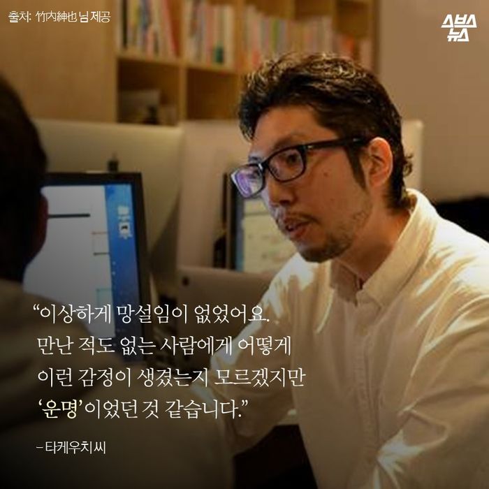 메인이미지  11 : “이상하게 망설임이 없었어요.
 만난 적도 없는 사람에게 어떻게
 이런 감정이 생겼는지 모르겠지만
 ‘운명’이었던 것 같습니다.”
  - 타케우치 씨