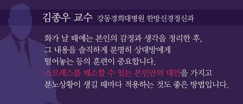
[김종우 교수 / 강동경희대병원 한방신경정신과]
“화가 날 때는 본인의 감정과 생각을 정리한 후, 그 내용을 솔직하게 분명히 상대방에게 털어놓는 등의 훈련이 중요합니다. 스트레스를 해소할 수 있는 본인만의 대안을 가지고 분노상황이 생길 때마다 적용하는 것도 좋은 방법입니다.”