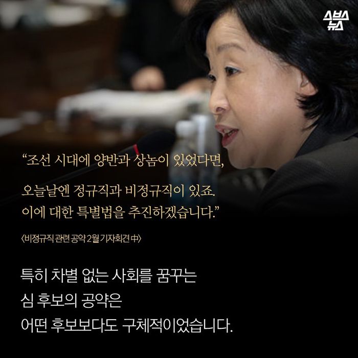 메인이미지  9 : “조선 시대에 양반과 상놈이 있었다면,
오늘날엔 정규직과 비정규직이 있죠.
이에 대한 특별법을 추진하겠습니다.”
<비정규직 관련 공약 2월 기자회견 中>
특히 차별 없는 사회를 꿈꾸는
심 후보의 공약은
어떤 후보보다도 구체적이었습니다.