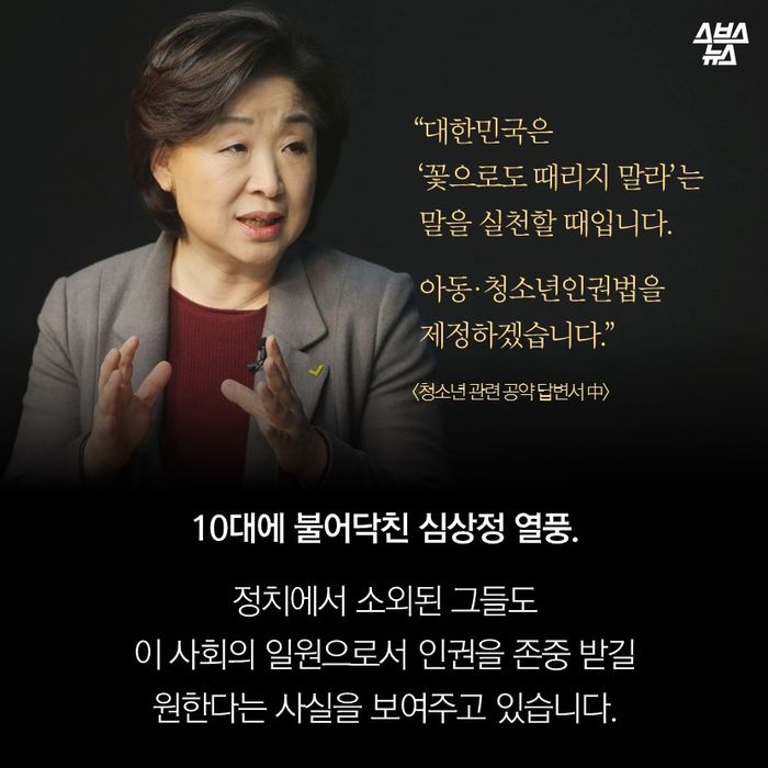 메인이미지  12 : “대한민국은 
 ‘꽃으로도 때리지 말라’는
 말을 실천할 때입니다.
 아동·청소년인권법을
 제정하겠습니다.”
<청소년 관련 공약 답변서 中>
10대에 불어닥친 심상정 열풍.
정치에서 소외된 그들도
이 사회의 일원으로서 인권을 존중 받길
원한다는 사실을 보여주고 있습니다.