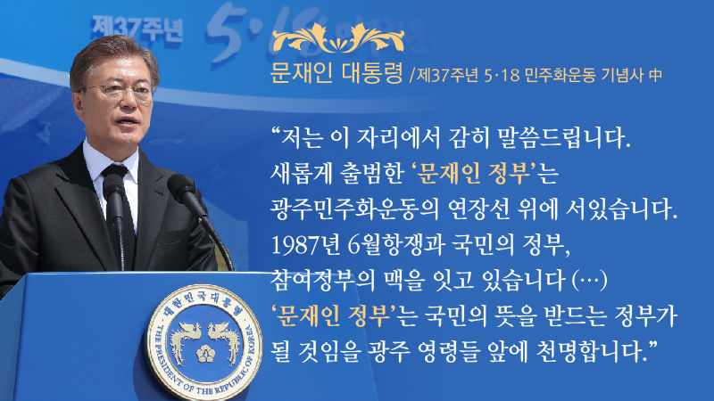[문재인 대통령 / 제37주년 5·18 민주화운동 기념사 中]
"저는 이 자리에서 감히 말씀드립니다. 새롭게 출범한 ‘문재인 정부’는 광주민주화운동의 연장선 위에 서 있습니다. 1987년 6월항쟁과 국민의 정부, 참여정부의 맥을 잇고 있습니다. (…) 문재인 정부는 국민의 뜻을 받드는 정부가 될 것임을 광주 영령들 앞에 천명합니다."