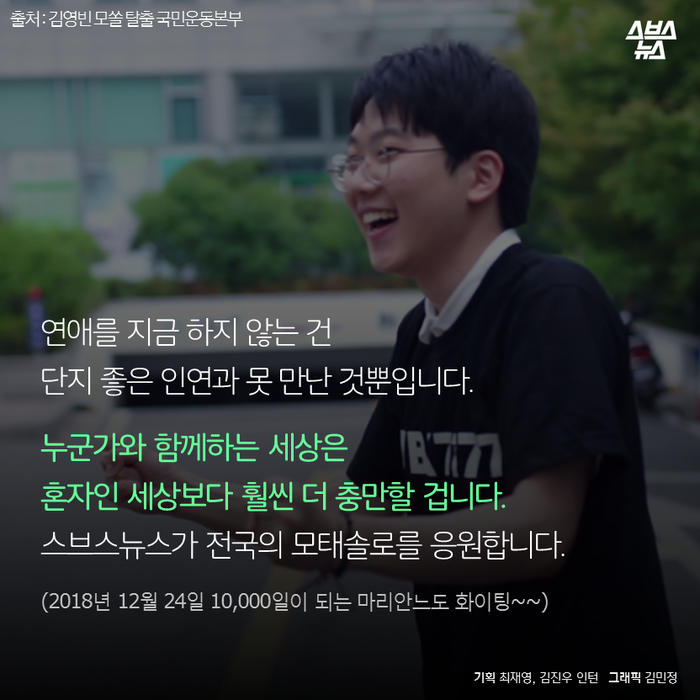 메인이미지  20 : 
연애를 지금 하지 않는 건
단지 좋은 인연과 못 만난 것뿐입니다. 
누군가와 함께하는 세상은
혼자인 세상보다 훨씬 더 충만할 겁니다. 
스브스뉴스가 전국의 모태솔로를 응원합니다.
