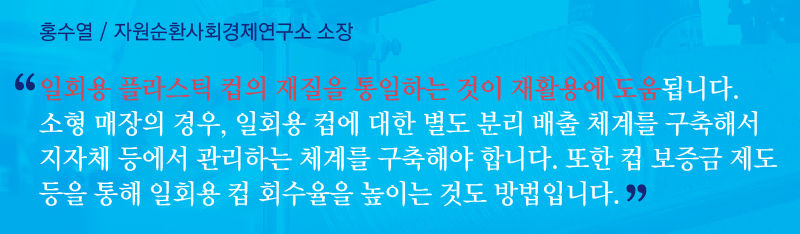 [홍수열 / 자원순환사회경제연구소 소장]
"일회용 플라스틱 컵의 재질을 통일하는 것이 재활용에 도움됩니다. 소형 매장의 경우, 일회용 컵에 대한 별도 분리배출 체계를 구축해서 지자체 등에서 관리하는 체계를 구축해야 합니다.또 컵 보증금 제도 등을 통해 일회용 컵 회수율을 높이는 것도 방법입니다."