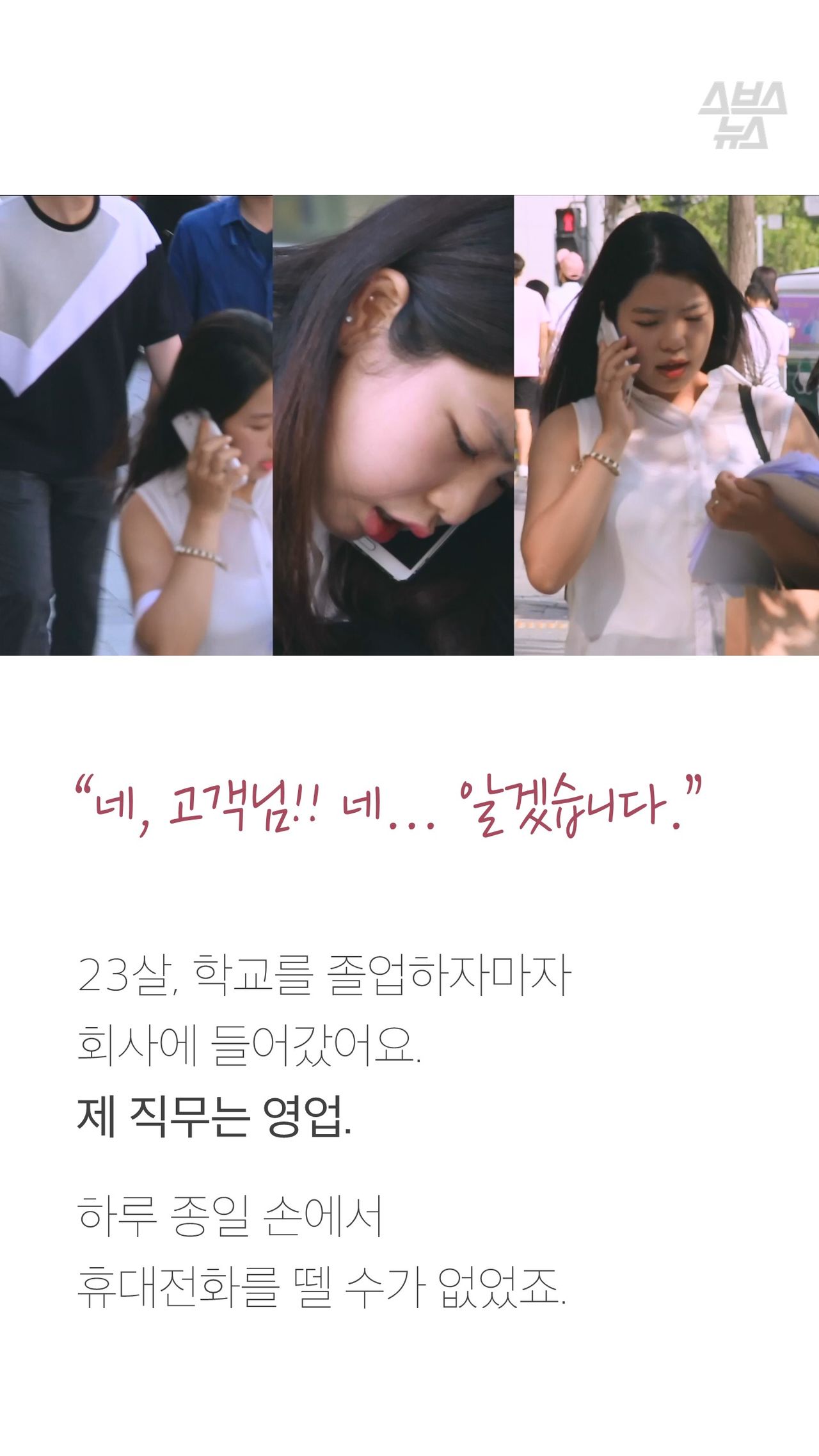 “네, 고객님!! 네... 알겠습니다.”
23살, 학교를 졸업하자마자
회사에 들어갔어요.
제 직무는 영업.
하루 종일 손에서
휴대전화를 뗄 수가 없었죠.