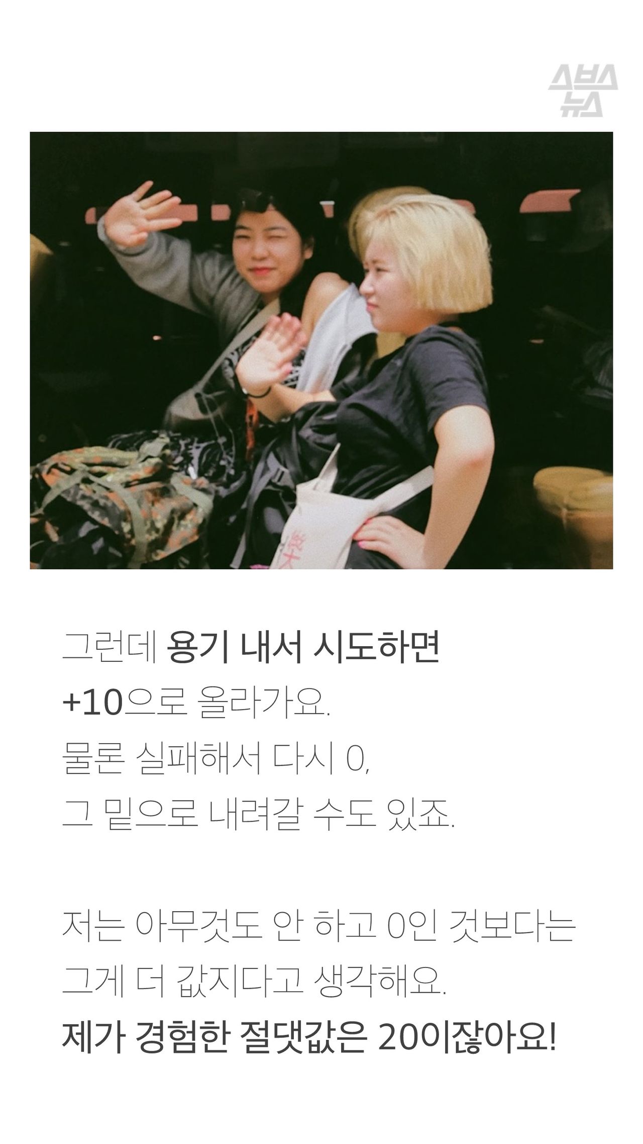 그런데 용기 내서 시도하면
+10으로 올라가요.
물론 실패해서 다시 0,
그 밑으로 내려갈 수도 있죠.
저는 아무것도 안 하고 0인 것보다는
그게 더 값지다고 생각해요.
제가 경험한 절댓값은 20이잖아요!