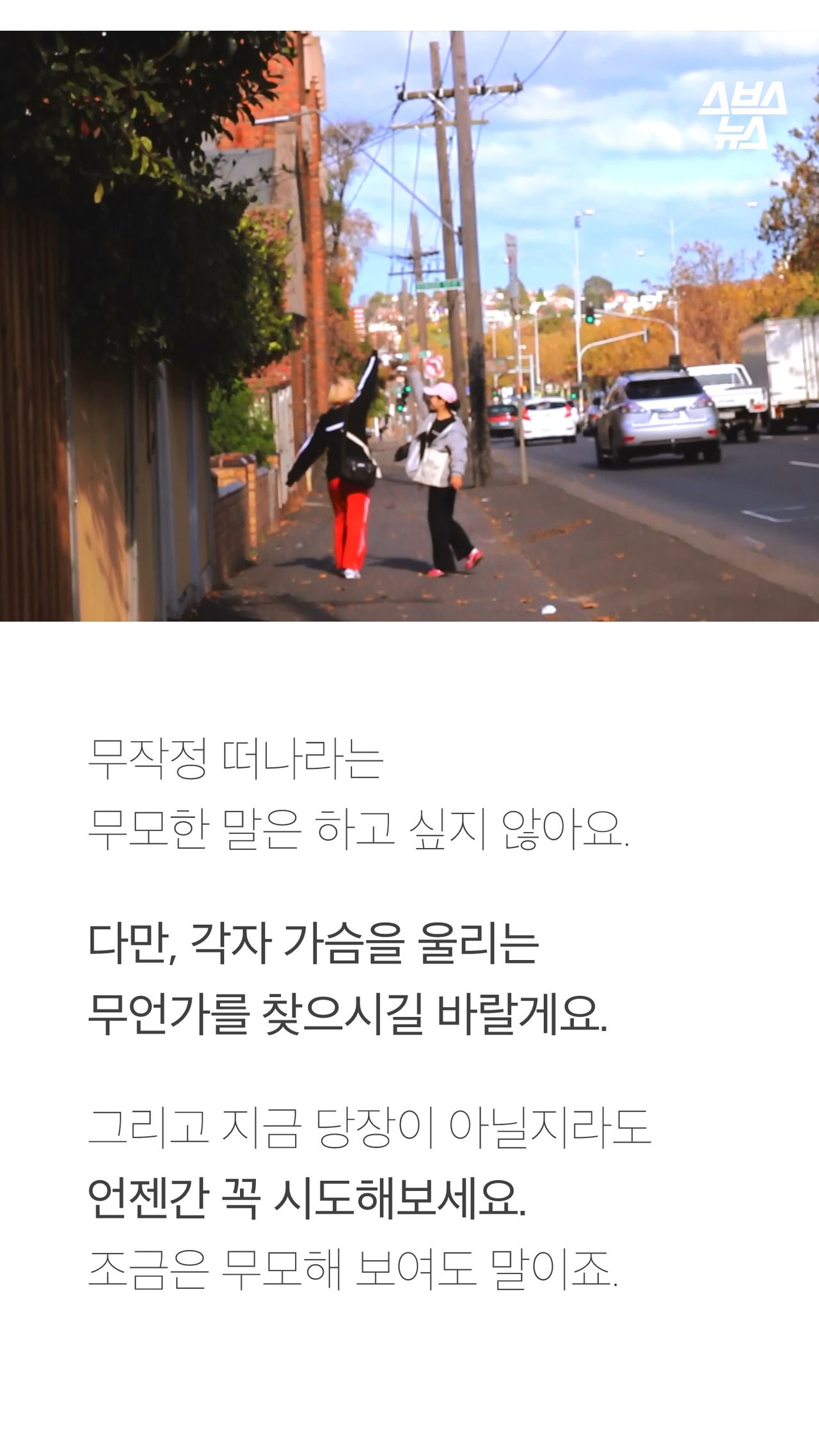 무작정 떠나라는
무모한 말은 하고 싶지 않아요.
다만, 각자 가슴을 울리는
무언가를 찾으시길 바랄게요.
그리고 지금 당장이 아닐지라도
언젠간 꼭 시도해보세요.
조금은 무모해 보여도 말이죠.