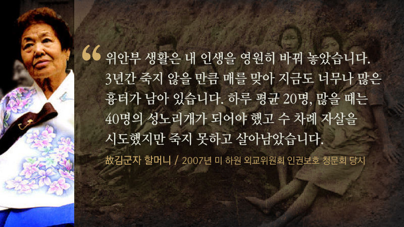 *그래픽
[故 김군자 할머니 / 2007년 미 하원 외교위원회 인권보호 청문회 당시]
"위안부 생활은 내 인생을 영원히 바꿔 놓았습니다. 3년간 죽지 않을 만큼 매를 맞아 지금도 너무나 많은 흉터가 남아 있습니다. 하루 평균 20명, 많을 때는 40명의 성노리개가 되어야 했고 수 차례 자살을 시도했지만 죽지 못하고 살아남았습니다."