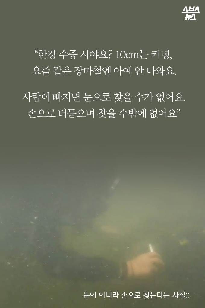 “한강 수중 시야요? 10cm는 커녕, 요즘 같은 장마철엔 아예 안 나와요. 사람이 빠지면 눈으
로 찾을 수가 없어요. 손으로 더듬으며 찾을 수밖에 없어요”