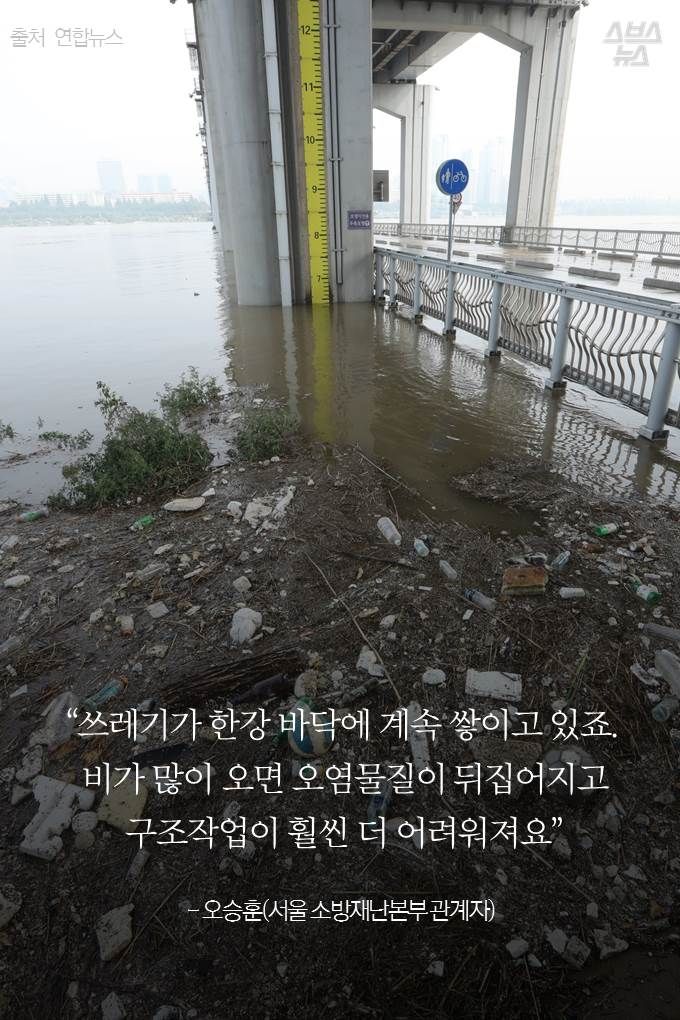 “쓰레기가 한강 바닥에 계속 쌓이고 있죠. 비가 많이 오면 오염물질이 뒤집어지고 구조작업

이 훨씬 더 어려워져요” 
- 오승훈(서울 소방재난본부 관계자)