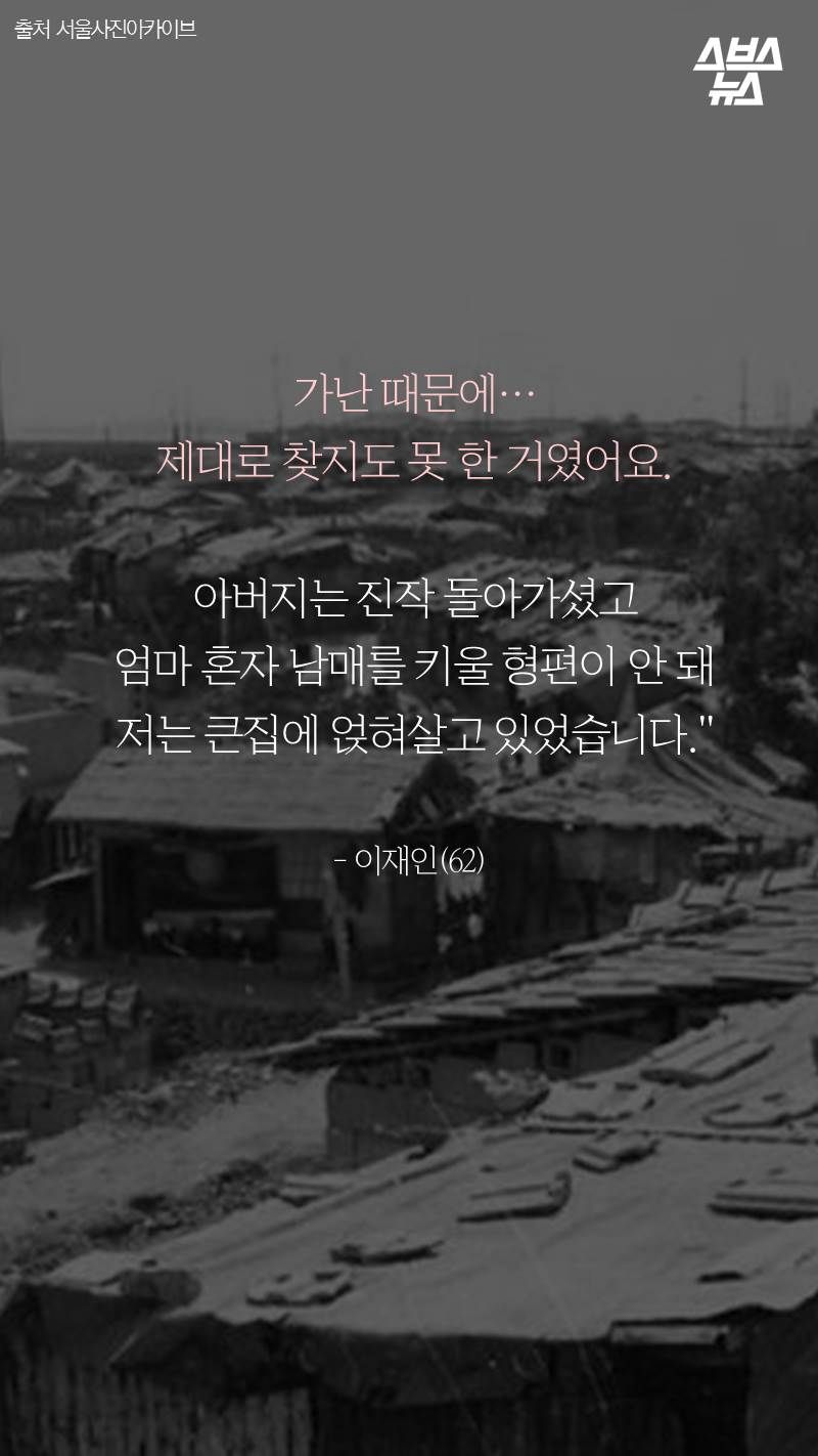 가난 때문에… 제대로 찾지도 못 한 거였어요. 아버지는 진작 돌아가셨고 엄마 혼자 남매를 키울 형편이 안 돼 저는 큰집에 얹혀살고 있었습니다." - 이재인(62)