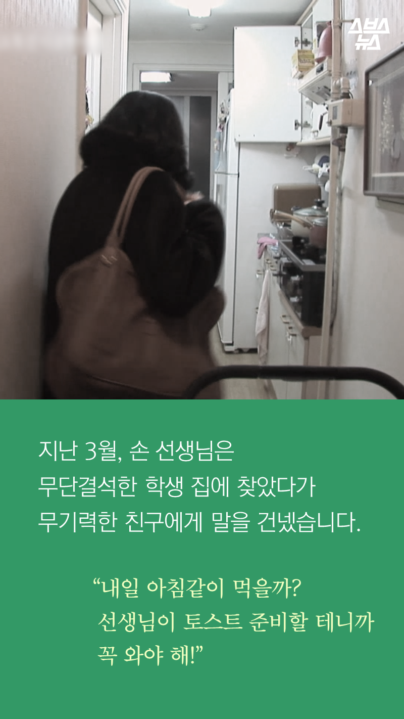 지난 3월, 손 선생님은
무단결석한 학생 집에 찾았다가
무기력한 친구에게 말을 건넸습니다.
“내일 아침같이 먹을까?
선생님이 토스트 준비할 테니까
꼭 와야 해!”