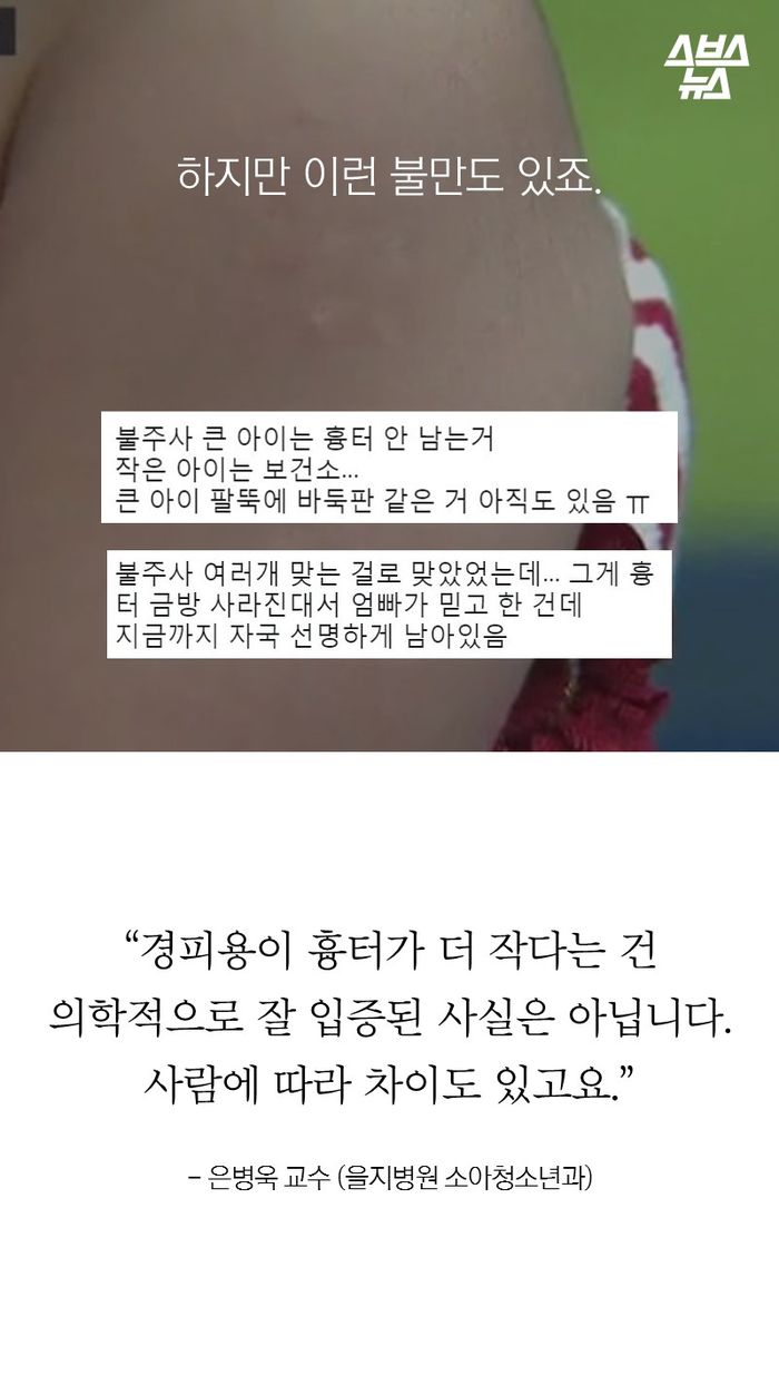 하지만 이런 불만도 있죠.
“경피용이 흉터가 더 작다는 건
의학적으로 잘 입증된 사실은 아닙니다.
사람에 따라 차이도 있고요.”
- 은병욱 교수 (을지병원 소아청소년과)