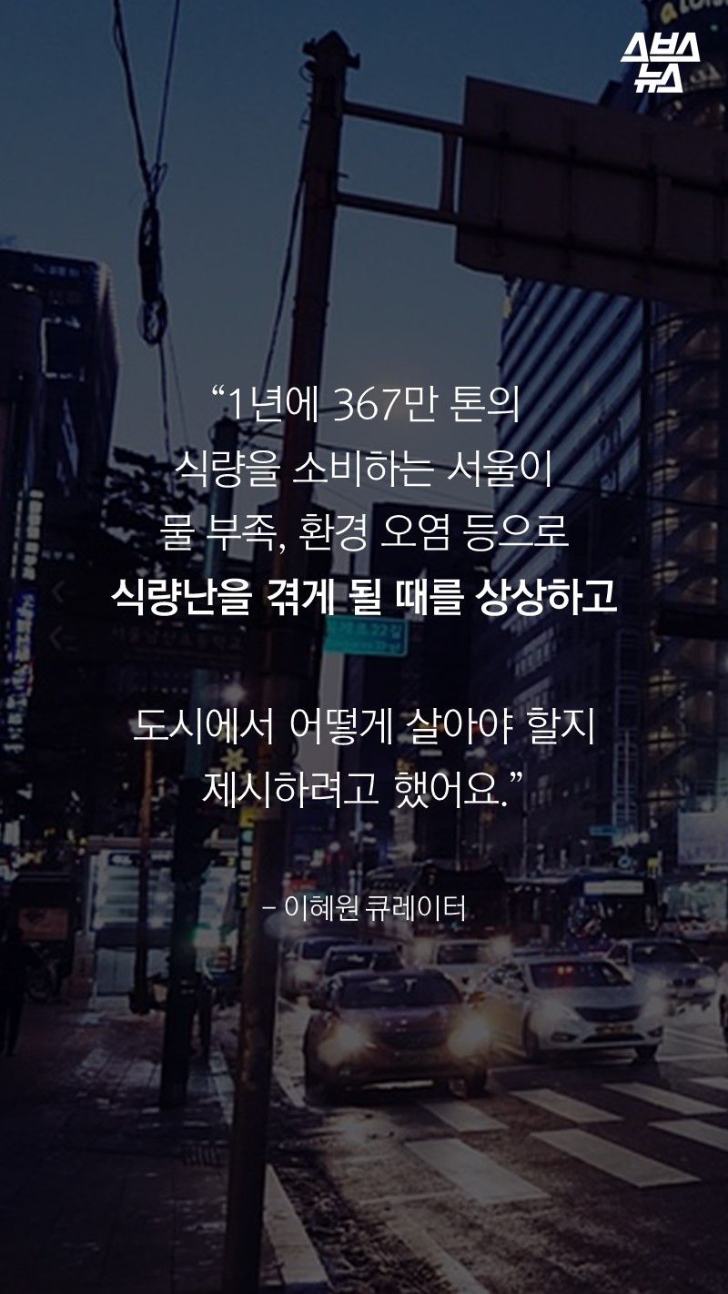 “1년에 367만 톤의
식량을 소비하는 서울이
물 부족, 환경 오염 등으로
식량난을 겪게 될 때를 상상하고
도시에서 어떻게 살아야 할지 제시하려고 했어요.”
- 이혜원 큐레이터