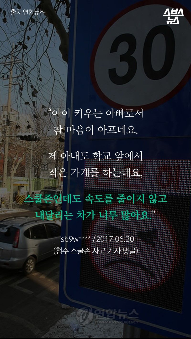“아이 키우는 아빠로서
참 마음이 아프네요.
제 아내도 학교 앞에서
작은 가게를 하는데요,
스쿨존인데도 속도를 줄이지 않고
내달리는 차가 너무 많아요.”
-sb9w**** /2017.06.20
(청주 스쿨존 사고 기사 댓글)
