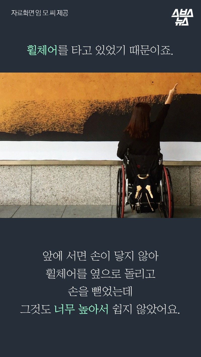 휠체어를 타고 있었기 때문이죠.

     앞에 서면 도저히 손이 닿지 않아
     휠체어를 옆으로 돌리고
     손을 뻗었는데
     그것도 너무 높아서 쉽지 않았어요.