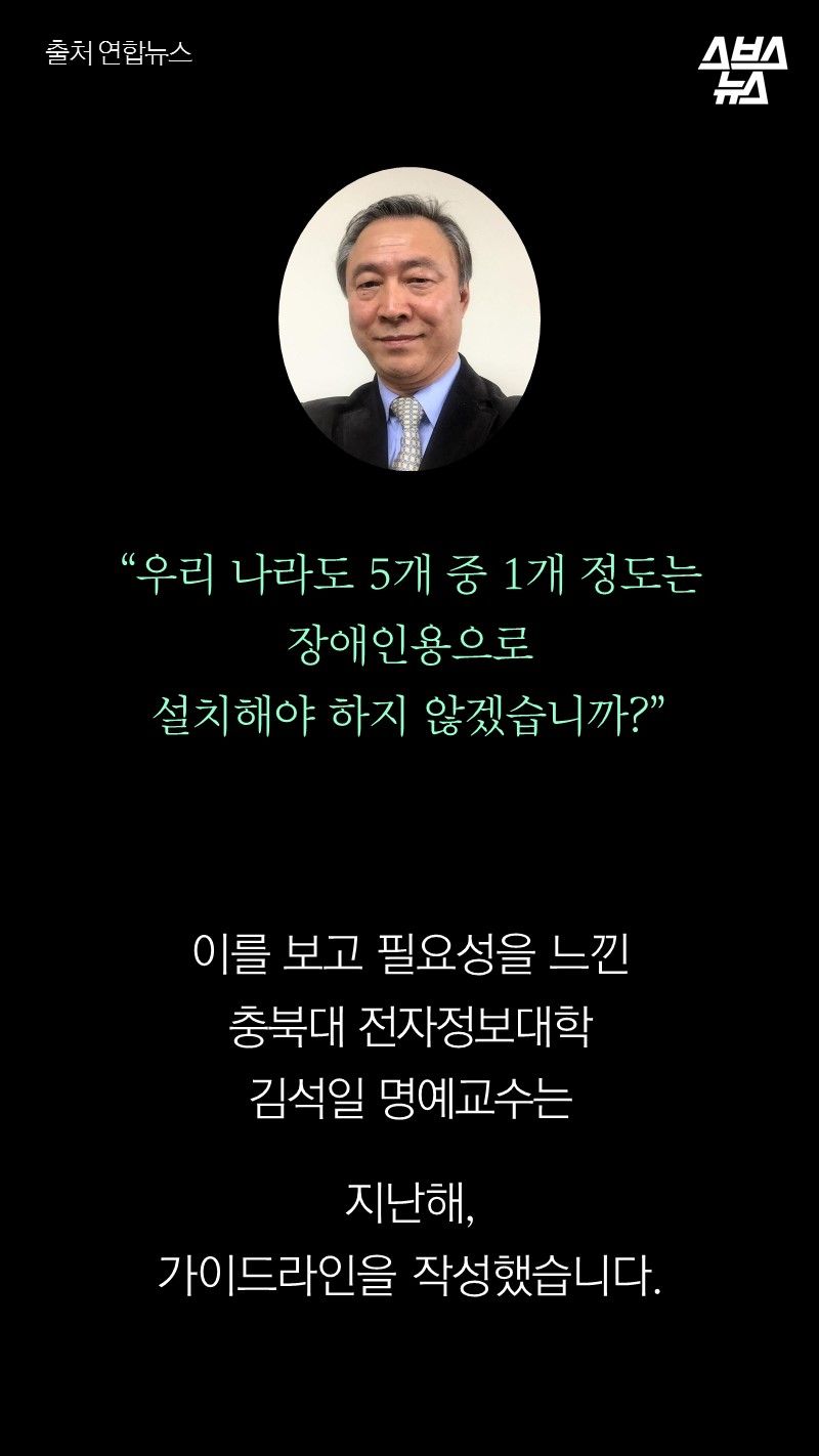  "우리 나라도 5개 중 1개 정도는
          장애인용으로 설치해야 하지 않겠습니까?"

         이를 보고 필요성을 느낀 
         충북대학교 전자정보대학 김석일 명예교수는
         지난해, 가이드라인을 작성했습니다.