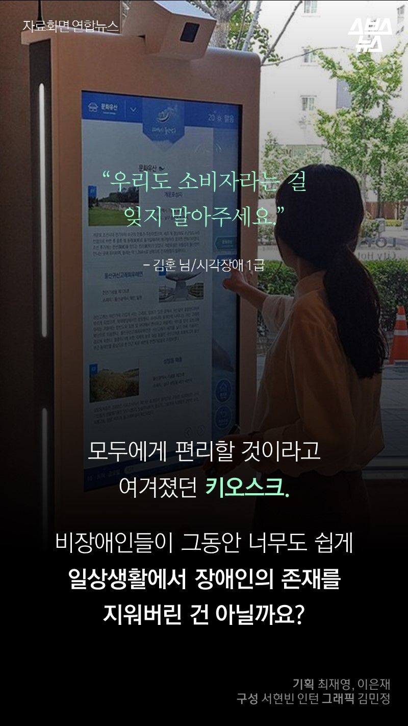  "우리도 소비자라는 걸
           잊지 말아주세요."
           - 김훈 님/시각장애 1급

          모두에게 편리할 것이라고 여겨졌던 키오스크.
          비장애인들이 그동안 너무도 쉽게
          일상생활에서 장애인의 존재를 
          지워버린 건 아닐까요?