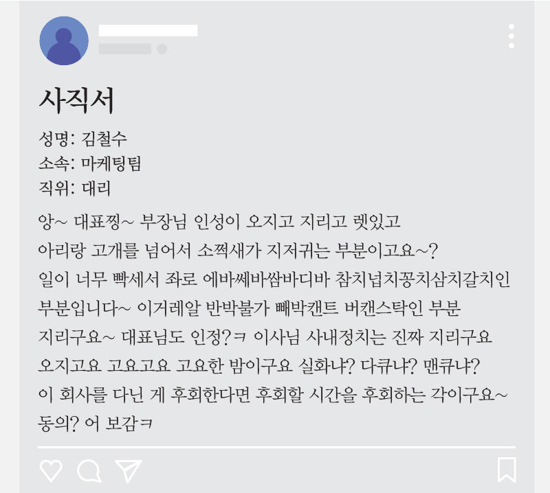 *그래픽
<사직서>
앙~ 대표찡~ 부장님 인성이 오지고 지리고 렛있고 아리랑 고개를 넘어서 소쩍새가 지저귀는 부분이고요~? 일이 너무 빡세서 좌로 에바쎄바쌈바디바 참치넙치꽁치삼치갈치인 부분입니다~ 이거레알 반박불가 빼박캔트 버캔스탁인 부분 지리구요~ 대표님도 인정?ㅋ 이사님 사내정치는 진짜 지리구요 오지고요 고요고요 고요한 밤이구요 실화냐? 다큐냐? 맨큐냐? 이 회사를 다닌 게 후회한다면 후회할 시간을 후회하는 각이구요~ 동의? 어 보감ㅋ //