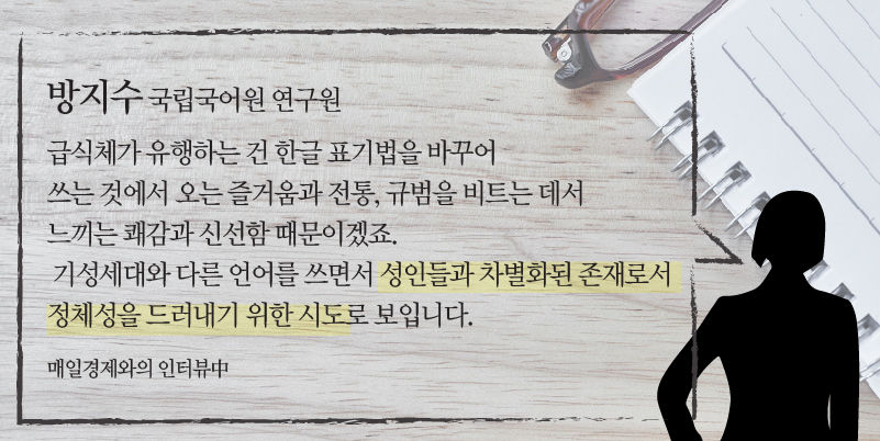 
*그래픽
[방지수 / 국립국어원 연구원] "급식체가 유행하는 건 한글 표기법을 바꾸어 쓰는 것에서 오는 즐거움과 전통, 규범을 비트는 데서 느끼는 쾌감과 신선함 때문이겠죠. 기성세대와 다른 언어를 쓰면서 성인들과 차별화된 존재로서 정체성을 드러내기 위한 시도로 보입니다." - 매일경제와의 인터뷰中 //