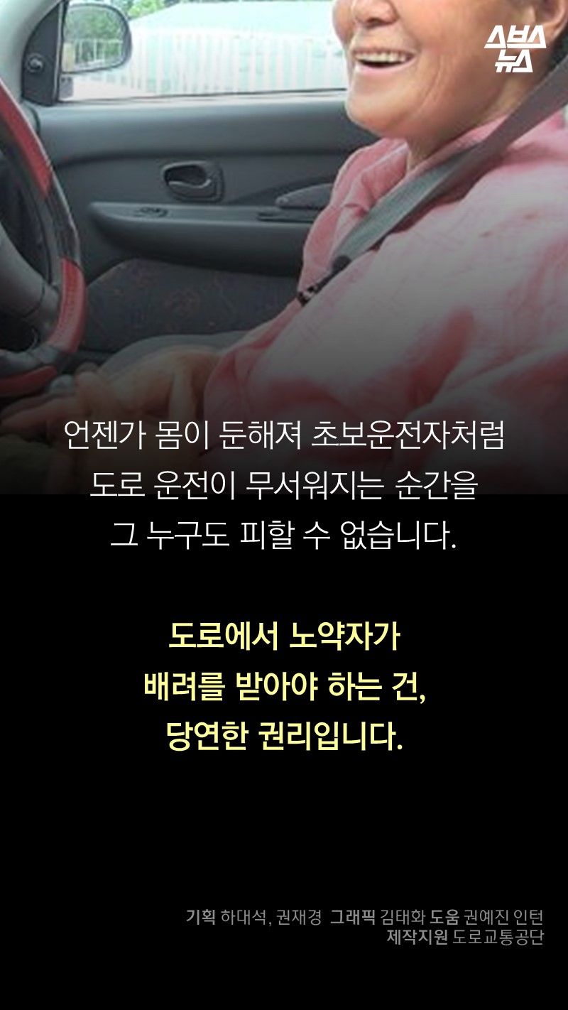언젠가 몸이 둔해져 초보운전자처럼
도로 운전이 무서워지는 순간을
그 누구도 피할 수 없습니다.
도로에서 노약자가
배려를 받아야 하는 건,
당연한 권리입니다.