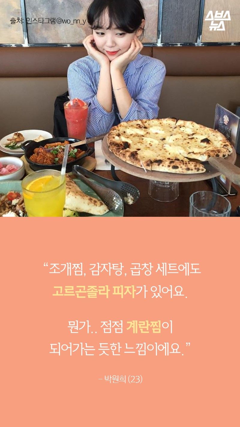 “조개찜, 감자탕, 곱창 세트에도
고르곤졸라 피자가 있어요.

뭔가.. 점점 계란찜이
되어가는 듯한 느낌이에요.”

- 박원희 (23)