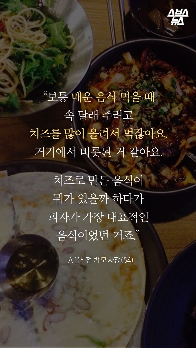 “보통 매운 음식 먹을 때
속 달래 주려고
치즈를 많이 올려서 먹잖아요.
거기에서 비롯된 거 같아요.

치즈로 만든 음식이
뭐가 있을까 하다가
피자가 가장 대표적인 음식이었던 거죠.”

- A 음식점 박 모 사장 (54)