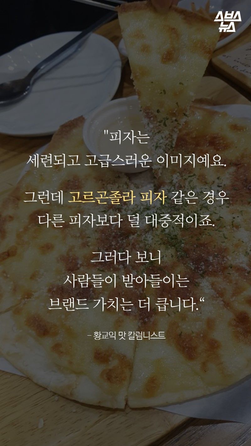 "피자는
세련되고 고급스러운 이미지예요.

그런데 고르곤졸라 피자 같은 경우
다른 피자보다 덜 대중적이죠.

그러다 보니
사람들이 받아들이는
브랜드 가치는 더 큽니다.“

- 황교익 맛 칼럼니스트
