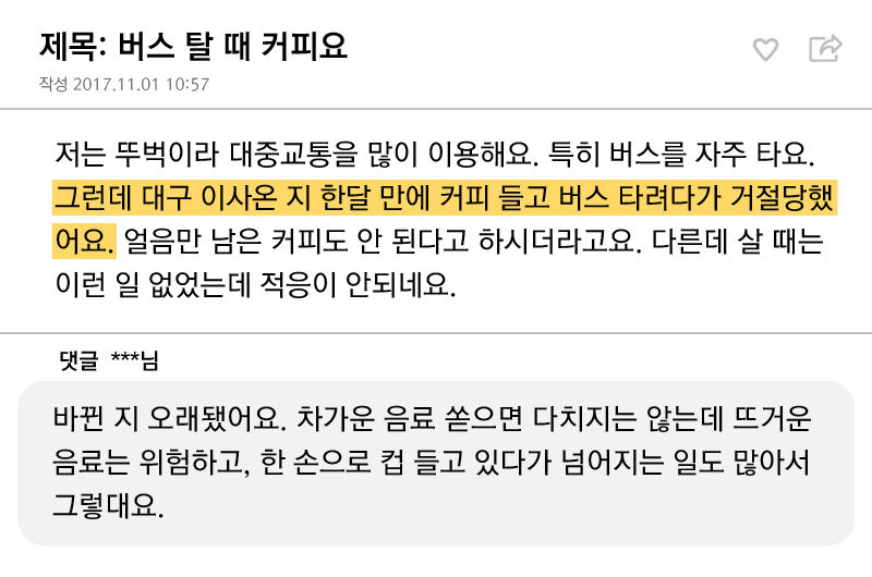 *그래픽
제목: 버스 탈 때 커피요
저는 뚜벅이라 대중교통을 많이 이용해요. 특히 버스를 자주 타요. 그런데 대구 이사 온 지
한 달 만에 커피 들고 버스 타려다가 거절당했어요. 얼음만 남은 커피도 안 된다고 하시더라고요. 다른데 살 때는 이런 일 없었는데 적응이 안 되네요.
댓글: 바뀐 지 오래됐어요. 차가운 음료 쏟으면 다치지는 않는데 뜨거운 음료는 위험하고, 한 손으로 컵 들고 있다가 넘어지는 일도 많아서 그렇대요. //