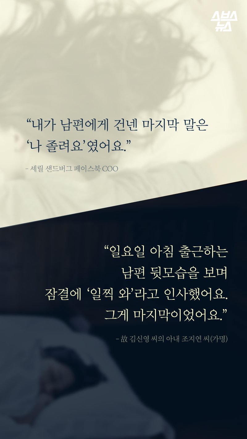 “내가 남편에게 건넨 마지막 말은 "나 졸려요"였어요.” ? 셰릴 샌드버그 페이스북 COO
“일요일 아침 출근하는 남편 뒷모습을 보며 잠결에 "일찍 와"라고 인사했어요. 그게 마지막이었어요.” ? 故 김신영 씨의 아내 조지연 씨(가명)