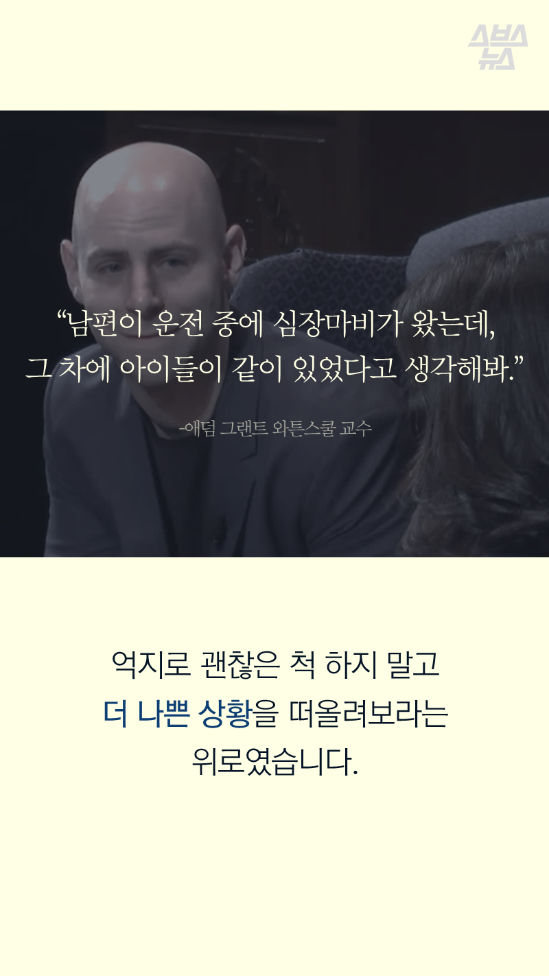 “남편이 운전 중에 심장마비가 왔는데,
그 차에 아이들이 같이 있었다고 생각해봐.” ? 애덤 그랜트 와튼스쿨 교수
억지로 괜찮은 척 하지 말고 더 나쁜 상황을 떠올려 보라는 위로였습니다.
