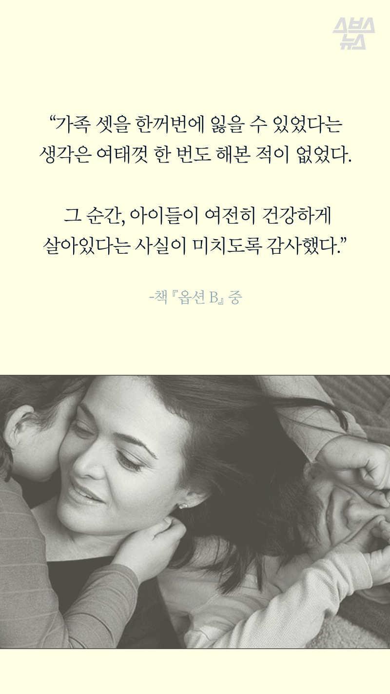 “가족 셋을 한꺼번에 잃을 수 있었다는 생각은 여태껏 한 번도 해본 적이 없었다.
그 순간, 아이들이 여전히 건강하게 살아있다는 사실이 미치도록 감사했다.”
-책 <옵션 B> 중