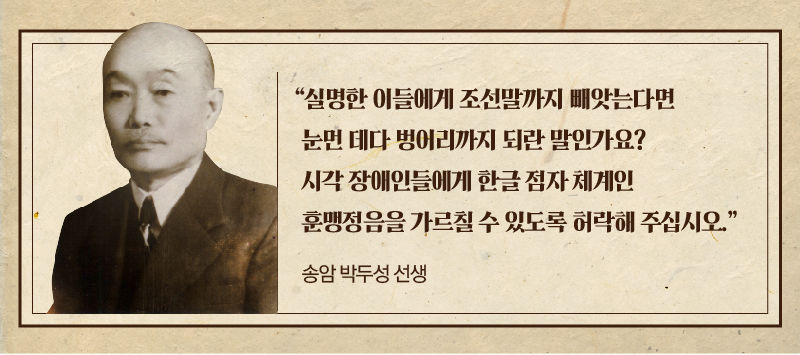 
*그래픽
[송암 박두성 선생]
"실명한 이들에게 조선말까지 빼앗는다면 눈먼 데다 벙어리까지 되란 말인가요? 시각 장애인들에게 한글 점자 체계인 훈맹정음을 가르칠 수 있도록 허락해 주십시오."