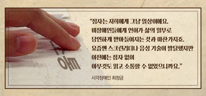 *그래픽
[시각장애인 최정금]
"점자는 저희에게 그냥 일상이에요. 비장애인들에게 언어가 삶의 일부로 당연하게 받아들여지는 것과 마찬가지죠. 요즘엔 스크린리더나 음성 기술이 발달했지만 이전에는 점자 없이 아무것도 읽고 소통할 수 없었으니까요." //