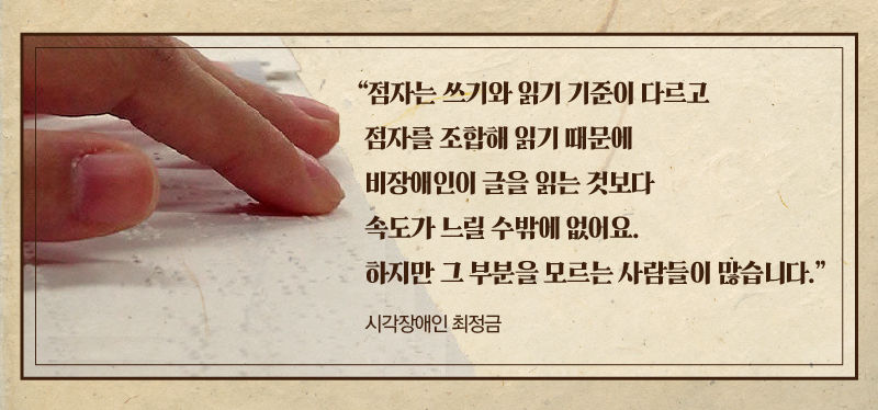 *그래픽
[시각장애인 최정금]
"점자는 쓰기와 읽기 기준이 다르고 점자를 조합해 읽기 때문에 비장애인이 글을 읽는 것보다 속도가 느릴 수밖에 없어요. 하지만 그 부분을 모르는 사람들이 많습니다." //
