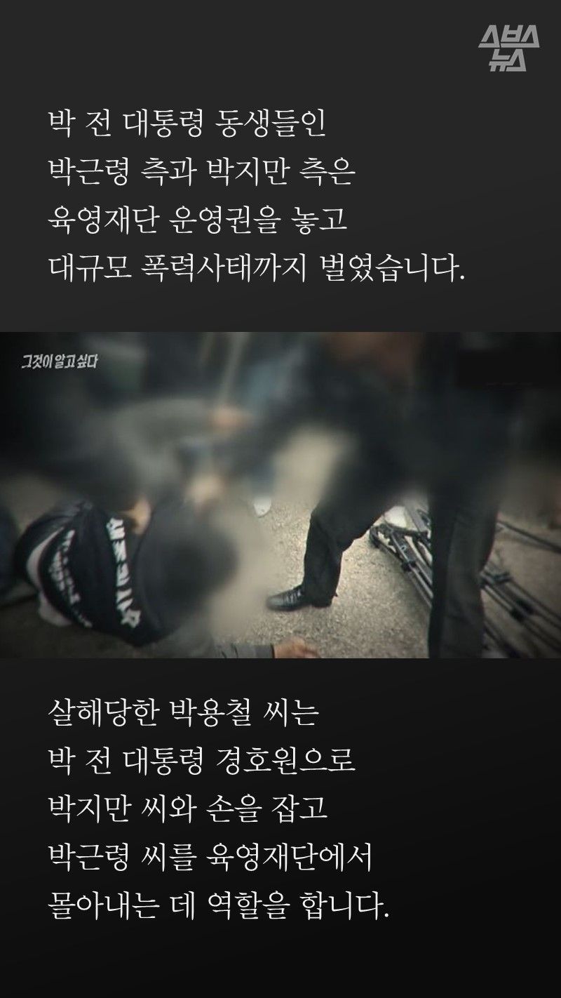 박 전 대통령의 형제들인
박근령 측과 박지만 측은
육영재단 운영권을 놓고
대규모 폭력사태까지 벌였습니다.
살해당한 박용철은
당시에 박 전 대통령 경호원을 하면서
박지만과 손을 잡고
박근령을 육영재단에서
몰아내는 데 역할을 합니다.