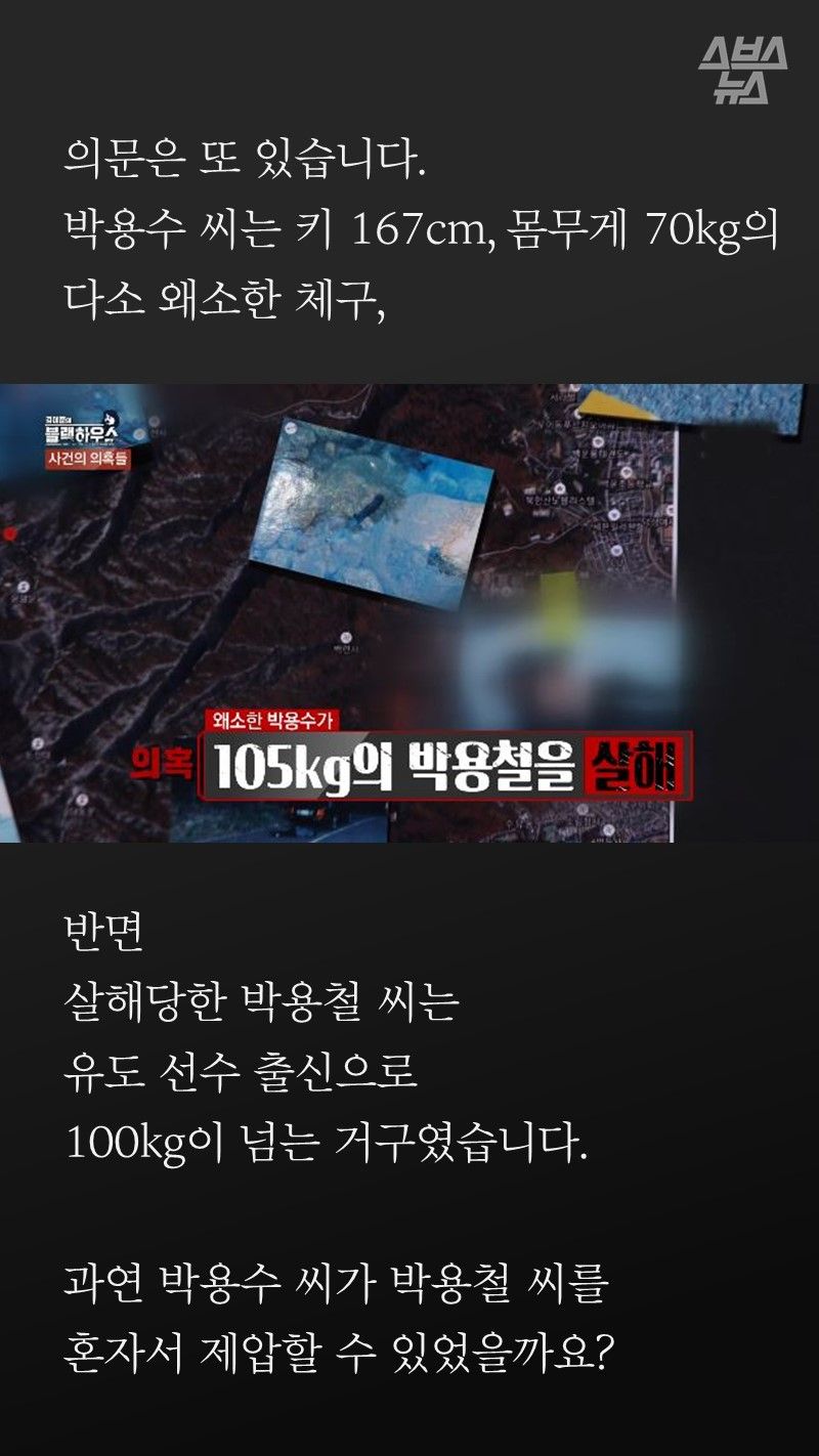 의문은 또 있습니다.
박용수는 키 167cm, 몸무게 70kg의
다소 왜소한 체구,
반면
살해당한 박용철은
유도선수 출신에 경호원까지 한
100kg이 넘는 거구였습니다.
과연 박용수씨가 박용철씨를
혼자서 제압할 수 있었을까요?