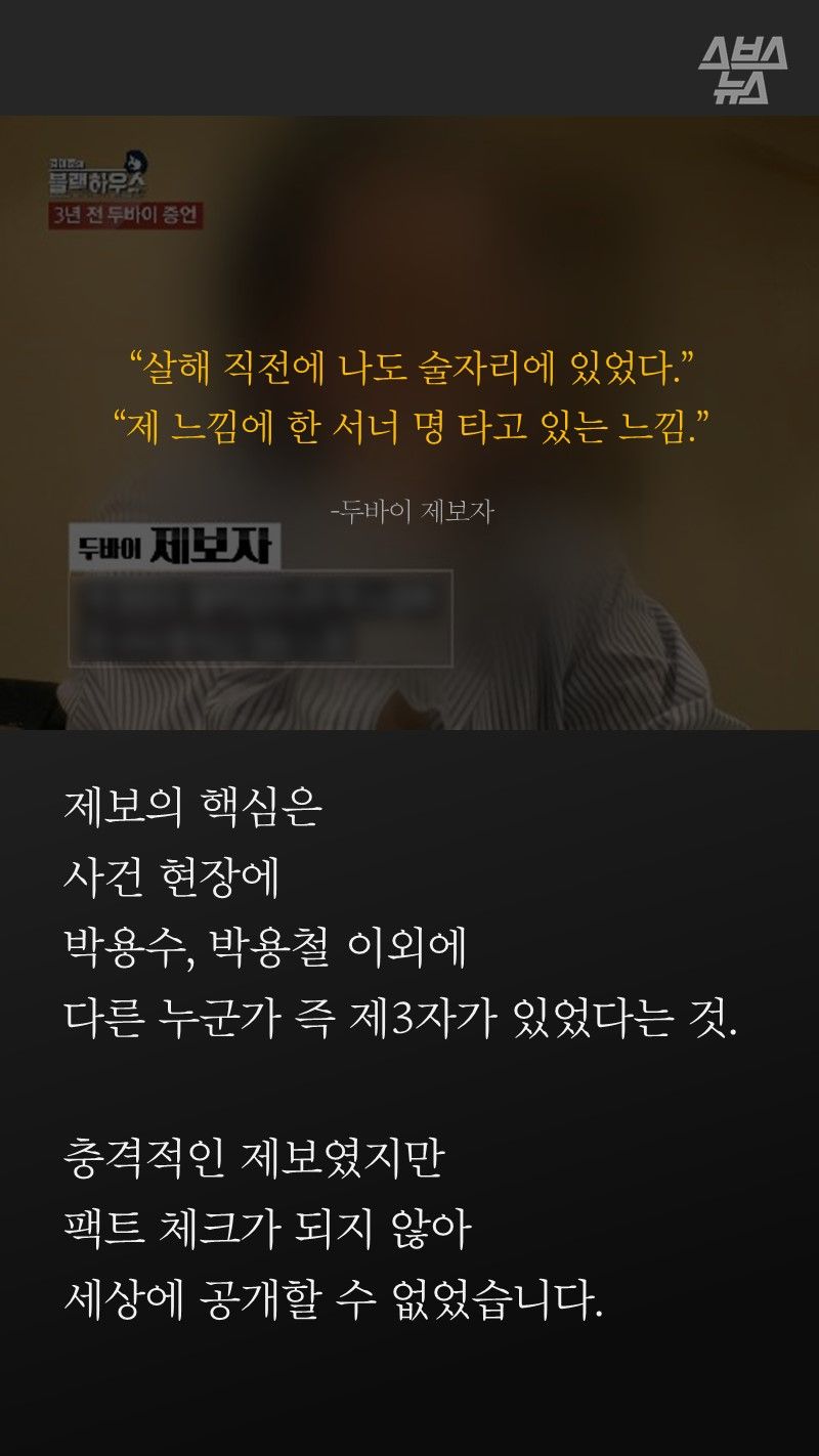 “살해 직전에 나도 술자리에 있었다.”
“제 느낌에 한 서너 명 타고 있는 느낌.”
-두바이 제보자
제보의 핵심은
살인 사건 현장에
박용수, 박용철 이외에
다른 누군가 즉 제3자가 있었다는 것.
충격적인 제보였지만
팩트 체크가 되지 않아
세상에 공개할 수 없었습니다.