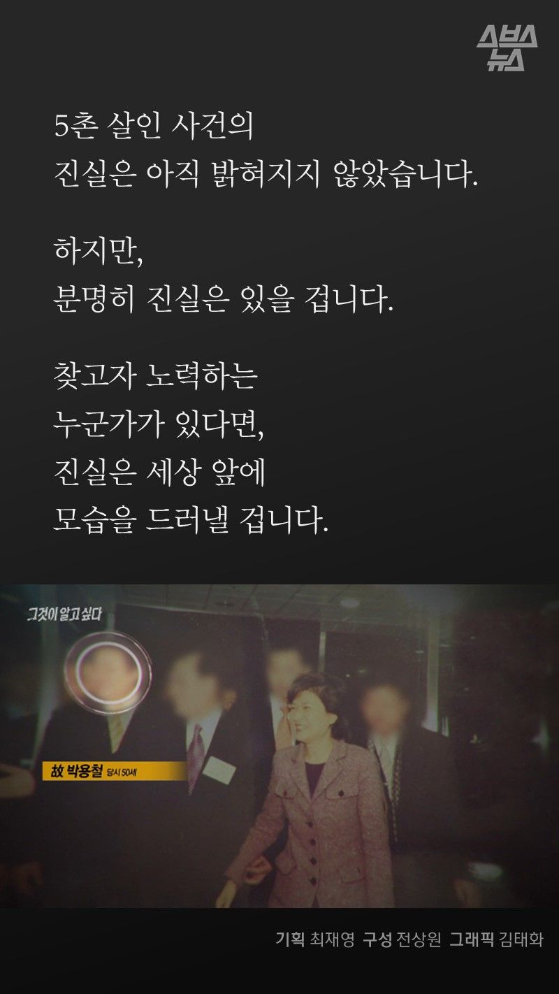 5촌 살인사건의
진실은 아직 밝혀지지 않았습니다.
하지만,
분명히 진실은 있을 겁니다.
찾고자 노력하는
누군가가 있다면,
진실은 세상 앞에
모습을 드러낼 겁니다.