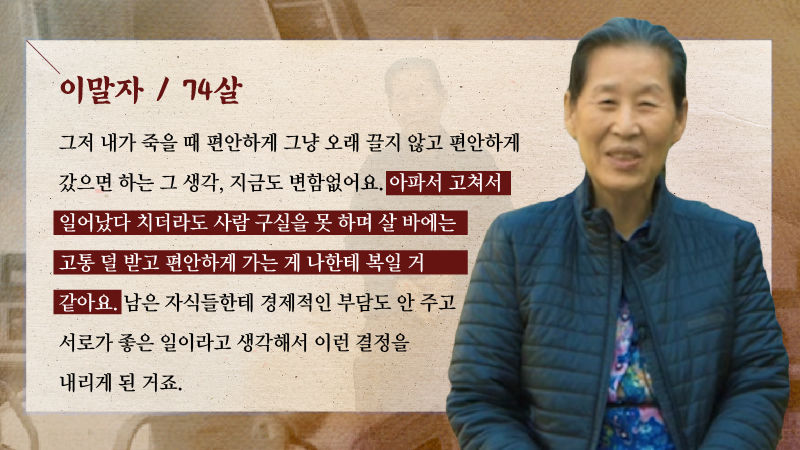 ？
*그래픽
[이말자 / 74살]
"그저 내가 죽을 때 편안하게 그냥 오래 끌지 않고 편안하게 갔으면 하는 그 생각, 지금도 변함없어요. 아파서 고쳐서 일어났다 치더라도 사람 구실을 못 하며 살 바에는 고통 덜 받고 편안하게 가는 게 나한테 복일 거 같아요. 남은 자식들한테 경제적인 부담도 안 주고 서로가 좋은 일이라고 생각해서 이런 결정을 내리게 된 거죠." //