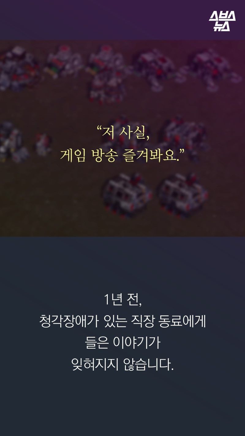 “저 사실, 
게임 방송 즐겨봐요.”

1년 전, 
청각장애가 있는 직장 동료에게 
들은 이야기가
잊혀지지 않습니다. 