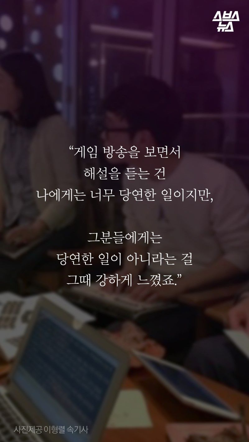 “게임 방송을 보면서 
해설을 듣는 건 
나에게는 너무 당연한 일이지만, 

그분들에게는 
당연한 일이 아니라는 걸 
그때 강하게 느꼈죠.”