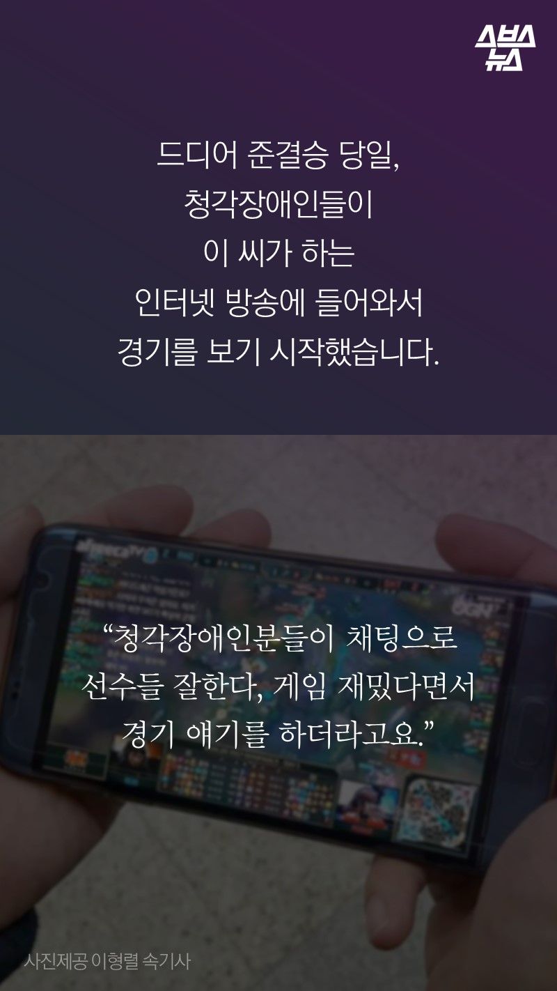 드디어 준결승 당일,
청각장애인들이
이 씨가 하는 
인터넷 방송에 들어와서
경기를 보기 시작했습니다. 

“청각장애인분들이 채팅으로
선수들 잘한다, 게임 재밌다면서
경기 얘기를 하더라고요.”
