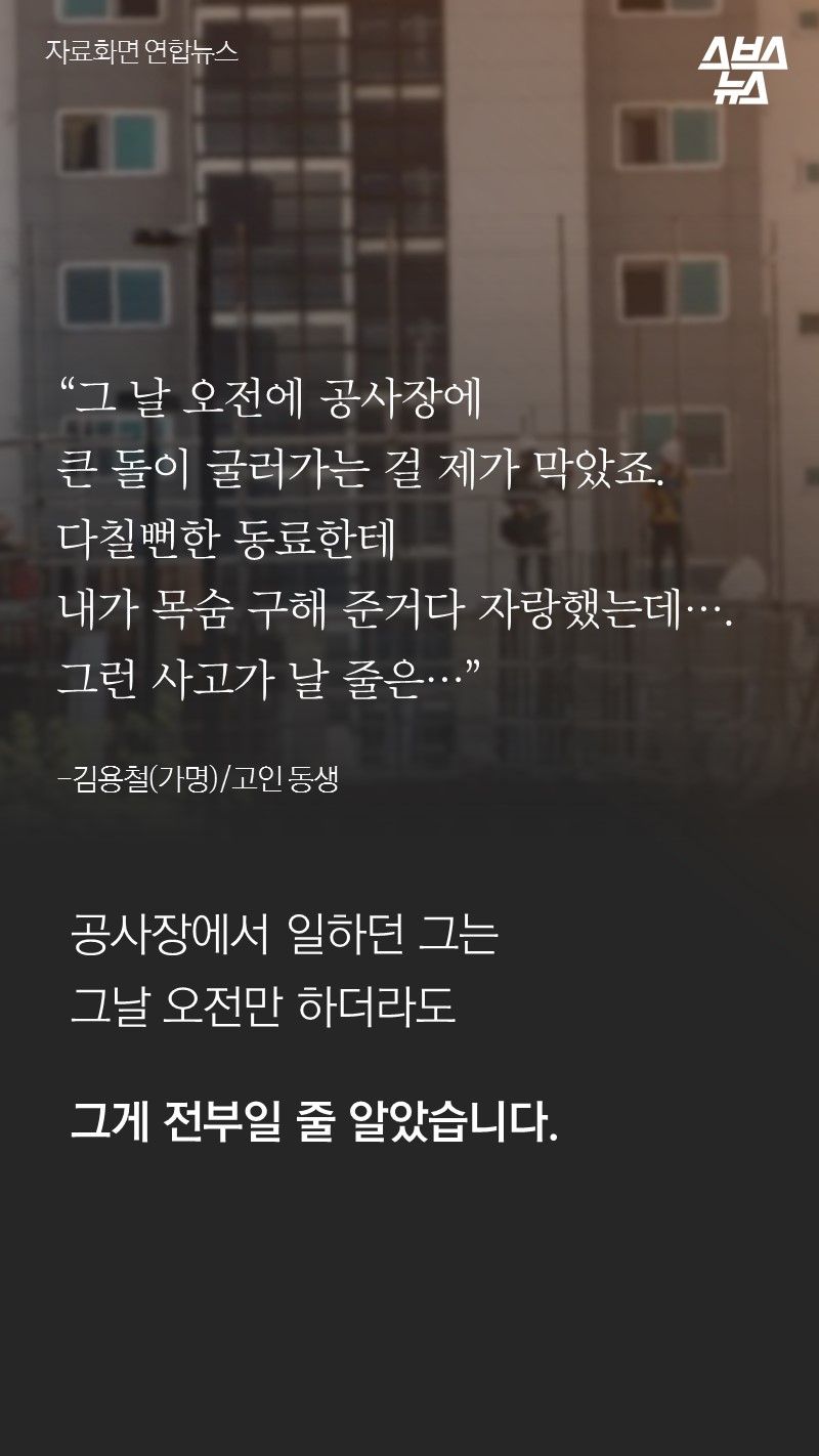 “그 날 오전에 공사장에
큰 돌이 굴러가는 걸 제가 막았죠.
다칠뻔한 동료한테
내가 목숨 구해 준거다 자랑했는데….
그런 사고가 날 줄은…”
-김용철(가명)/고인 동생
공사장에서 일하던 그는
그날 오전만 하더라도
그게 전부일 줄 알았습니다.