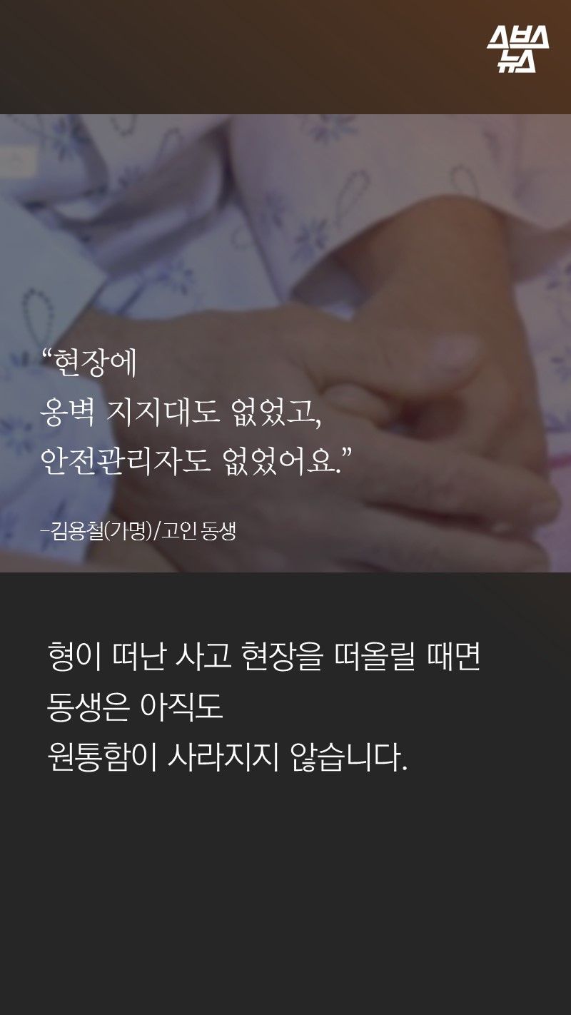 “현장에
옹벽 지지대도 없었고,
안전관리자도 없었어요.”
-김용철(가명)/고인 동생
형이 떠난 사고 현장을 떠올릴 때면
동생은 아직도
원통함이 사라지지 않습니다.