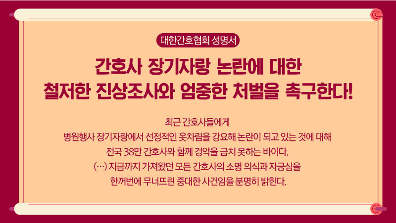 *그래픽
대한간호협회 성명서
<간호사 장기자랑 논란에 대한 철저한 진상조사와 엄중한 처벌을 촉구한다!>
최근 간호사들에게 병원행사 장기자랑에서 선정적인 옷차림을 강요해 논란이 되고 있는 것에 대해 전국 38만 간호사와 함께 경악을 금치 못하는 바이다. (…) 지금까지 가져왔던 모든 간호사의 소명 의식과 자긍심을 한꺼번에 무너뜨린 중대한 사건임을 분명히 밝힌다. //